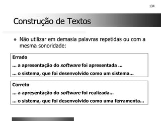134
Construção de Textos
Construção de Textos
! Não utilizar em demasia palavras repetidas ou com a
mesma sonoridade:
Errado
... a apresentação do software foi apresentada ...
... o sistema, que foi desenvolvido como um sistema...
Correto
... a apresentação do software foi realizada...
... o sistema, que foi desenvolvido como uma ferramenta...
 