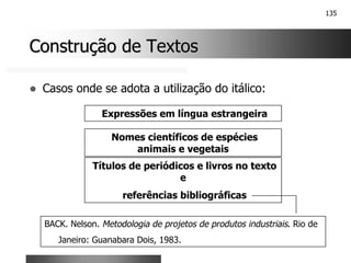 135
Construção de Textos
Construção de Textos
! Casos onde se adota a utilização do itálico:
Expressões em língua estrangeira
Títulos de periódicos e livros no texto
e
referências bibliográficas
BACK. Nelson. Metodologia de projetos de produtos industriais. Rio de
Janeiro: Guanabara Dois, 1983.
Nomes científicos de espécies
animais e vegetais
 