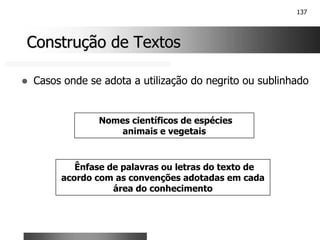 137
Construção de Textos
Construção de Textos
! Casos onde se adota a utilização do negrito ou sublinhado
Ênfase de palavras ou letras do texto de
acordo com as convenções adotadas em cada
área do conhecimento
Nomes científicos de espécies
animais e vegetais
 