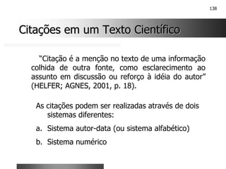 138
Citações em um Texto Científico
Citações em um Texto Científico
“Citação é a menção no texto de uma informação
colhida de outra fonte, como esclarecimento ao
assunto em discussão ou reforço à idéia do autor”
(HELFER; AGNES, 2001, p. 18).
As citações podem ser realizadas através de dois
sistemas diferentes:
a. Sistema autor-data (ou sistema alfabético)
b. Sistema numérico
 