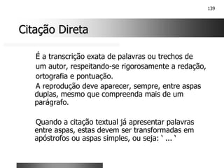 139
Citação Direta
Citação Direta
É a transcrição exata de palavras ou trechos de
um autor, respeitando-se rigorosamente a redação,
ortografia e pontuação.
A reprodução deve aparecer, sempre, entre aspas
duplas, mesmo que compreenda mais de um
parágrafo.
Quando a citação textual já apresentar palavras
entre aspas, estas devem ser transformadas em
apóstrofos ou aspas simples, ou seja: ‘ ... ‘
 