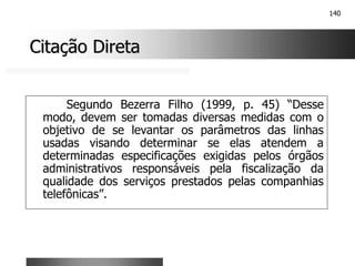 140
Citação Direta
Citação Direta
Segundo Bezerra Filho (1999, p. 45) “Desse
modo, devem ser tomadas diversas medidas com o
objetivo de se levantar os parâmetros das linhas
usadas visando determinar se elas atendem a
determinadas especificações exigidas pelos órgãos
administrativos responsáveis pela fiscalização da
qualidade dos serviços prestados pelas companhias
telefônicas”.
 