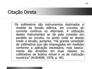 141
Citação Direta
Citação Direta
Os voltímetros são instrumentos destinados a
medida da tensão elétrica, em circuitos de
corrente contínua ou alternada. A utilização
destes instrumentos se dá pela conexão em
paralelo ao circuito, no ponto onde se deseja
medir a tensão, portanto, “Há grande variedade
de voltímetros que são empregados em medidas
conforme a aplicação necessária, mas basica-
mente são divididos em duas classes, os
voltímetros de bobina móvel e os de indicação
numérica” (KUSHNIR, 1978, p. 40).
 