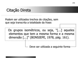 142
Citação Direta
Citação Direta
Os grupos isométricos, ou seja, “[...] aqueles
elementos que tem a mesma forma e a mesma
dimensão [...]” (BONSIEPE, 1978, pág. 161).
Podem ser utilizados trechos de citações, sem
que seja transcrita a totalidade da frase:
Deve ser utilizada a seguinte forma
 