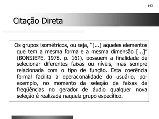 143
Citação Direta
Citação Direta
Os grupos isométricos, ou seja, “[...] aqueles elementos
que tem a mesma forma e a mesma dimensão [...]”
(BONSIEPE, 1978, p. 161), possuem a finalidade de
selecionar diferentes faixas ou níveis, mas sempre
relacionada com o tipo de função. Esta coerência
formal facilita a operacionalidade do usuário, por
exemplo, no momento da seleção de faixas de
freqüências no gerador de áudio qualquer nova
seleção é realizada naquele grupo específico.
 