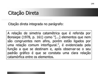 144
Citação Direta
Citação Direta
A relação de simetria catamétrica que é referida por
Bonsiepe (1978, p. 161) como “[...] elementos que nem
são congruentes nem afins, porém estão ligados por
uma relação comum interfigural.”, é evidenciada pela
função a que se destinam e, após observar-se o seu
padrão gráfico é que se constata uma clara relação
catamórfica entre os elementos.
Citação direta integrada no parágrafo:
 