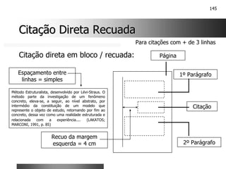 145
Citação Direta Recuada
Citação Direta Recuada
Método Estruturalista, desenvolvido por Lévi-Straus. O
método parte da investigação de um fenômeno
concreto, eleva-se, a seguir, ao nível abstrato, por
intermédio da constituição de um modelo que
represente o objeto de estudo, retornando por fim ao
concreto, dessa vez como uma realidade estruturada e
relacionada com a experiência.... (LAKATOS;
MARCONI, 1991, p. 85)
Espaçamento entre
linhas = simples
Recuo da margem
esquerda = 4 cm
Página
1º Parágrafo
2º Parágrafo
Citação
Citação direta em bloco / recuada:
Para citações com + de 3 linhas
 