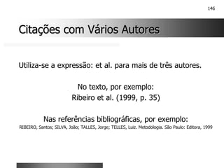 146
Citações com Vários Autores
Citações com Vários Autores
Utiliza-se a expressão: et al. para mais de três autores.
No texto, por exemplo:
Ribeiro et al. (1999, p. 35)
Nas referências bibliográficas, por exemplo:
RIBEIRO, Santos; SILVA, João; TALLES, Jorge; TELLES, Luiz. Metodologia. São Paulo: Editora, 1999
 