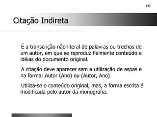147
Citação Indireta
Citação Indireta
É a transcrição não literal de palavras ou trechos de
um autor, em que se reproduz fielmente conteúdo e
idéias do documento original.
A citação deve aparecer sem a utilização de aspas e
na forma: Autor (Ano) ou (Autor, Ano)
Utiliza-se o conteúdo original, mas, a forma escrita é
modificada pelo autor da monografia.
 
