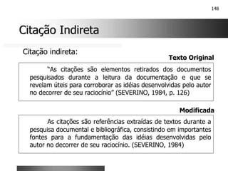 148
Citação Indireta
Citação Indireta
“As citações são elementos retirados dos documentos
pesquisados durante a leitura da documentação e que se
revelam úteis para corroborar as idéias desenvolvidas pelo autor
no decorrer de seu raciocínio” (SEVERINO, 1984, p. 126)
Citação indireta:
Texto Original
As citações são referências extraídas de textos durante a
pesquisa documental e bibliográfica, consistindo em importantes
fontes para a fundamentação das idéias desenvolvidas pelo
autor no decorrer de seu raciocínio. (SEVERINO, 1984)
Modificada
 