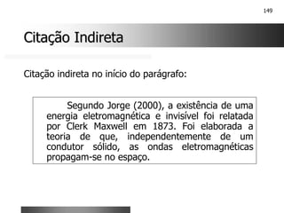 149
Citação Indireta
Citação Indireta
Segundo Jorge (2000), a existência de uma
energia eletromagnética e invisível foi relatada
por Clerk Maxwell em 1873. Foi elaborada a
teoria de que, independentemente de um
condutor sólido, as ondas eletromagnéticas
propagam-se no espaço.
Citação indireta no início do parágrafo:
 