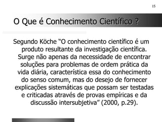 15
O Que é Conhecimento Científico ?
O Que é Conhecimento Científico ?
Segundo Köche “O conhecimento científico é um
produto resultante da investigação científica.
Surge não apenas da necessidade de encontrar
soluções para problemas de ordem prática da
vida diária, característica essa do conhecimento
do senso comum, mas do desejo de fornecer
explicações sistemáticas que possam ser testadas
e criticadas através de provas empíricas e da
discussão intersubjetiva” (2000, p.29).
 