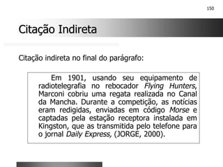 150
Citação Indireta
Citação Indireta
Em 1901, usando seu equipamento de
radiotelegrafia no rebocador Flying Hunters,
Marconi cobriu uma regata realizada no Canal
da Mancha. Durante a competição, as notícias
eram redigidas, enviadas em código Morse e
captadas pela estação receptora instalada em
Kingston, que as transmitida pelo telefone para
o jornal Daily Express, (JORGE, 2000).
Citação indireta no final do parágrafo:
 