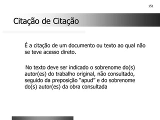 151
Citação de Citação
Citação de Citação
É a citação de um documento ou texto ao qual não
se teve acesso direto.
No texto deve ser indicado o sobrenome do(s)
autor(es) do trabalho original, não consultado,
seguido da preposição “apud” e do sobrenome
do(s) autor(es) da obra consultada
 