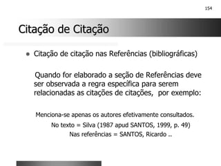154
Citação de Citação
Citação de Citação
! Citação de citação nas Referências (bibliográficas)
Quando for elaborado a seção de Referências deve
ser observada a regra específica para serem
relacionadas as citações de citações, por exemplo:
Menciona-se apenas os autores efetivamente consultados.
No texto = Silva (1987 apud SANTOS, 1999, p. 49)
Nas referências = SANTOS, Ricardo ..
 