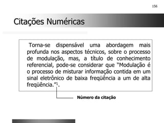 156
Citações Numéricas
Citações Numéricas
Torna-se dispensável uma abordagem mais
profunda nos aspectos técnicos, sobre o processo
de modulação, mas, a título de conhecimento
referencial, pode-se considerar que “Modulação é
o processo de misturar informação contida em um
sinal eletrônico de baixa freqüência a um de alta
freqüência.”1.
Número da citação
 