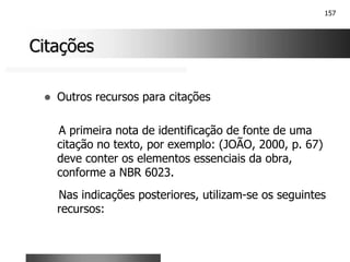 157
Citações
Citações
! Outros recursos para citações
A primeira nota de identificação de fonte de uma
citação no texto, por exemplo: (JOÃO, 2000, p. 67)
deve conter os elementos essenciais da obra,
conforme a NBR 6023.
Nas indicações posteriores, utilizam-se os seguintes
recursos:
 