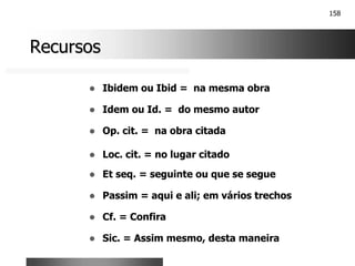 158
Recursos
Recursos
! Ibidem ou Ibid = na mesma obra
! Idem ou Id. = do mesmo autor
! Op. cit. = na obra citada
! Loc. cit. = no lugar citado
! Et seq. = seguinte ou que se segue
! Passim = aqui e ali; em vários trechos
! Cf. = Confira
! Sic. = Assim mesmo, desta maneira
 