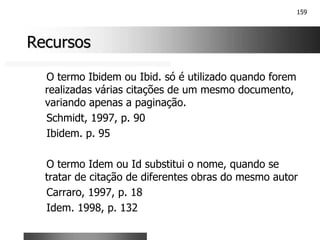 159
Recursos
Recursos
O termo Ibidem ou Ibid. só é utilizado quando forem
realizadas várias citações de um mesmo documento,
variando apenas a paginação.
Schmidt, 1997, p. 90
Ibidem. p. 95
O termo Idem ou Id substitui o nome, quando se
tratar de citação de diferentes obras do mesmo autor
Carraro, 1997, p. 18
Idem. 1998, p. 132
 