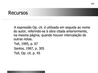160
Recursos
Recursos
A expressão Op. cit. é utilizada em seguida ao nome
do autor, referindo-se à obra citada anteriormente,
na mesma página, quando houver intercalação de
outras notas.
Tell, 1995, p. 67
Santos, 1987, p. 305
Tell, Op. cit. p. 45
 