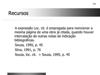 161
Recursos
Recursos
A expressão Loc. cit. é empregada para mencionar a
mesma página de uma obra já citada, quando houver
intercalação de outras notas de indicação
bibliográficas.
Souza, 1995, p. 45
Silva, 1991, p. 76
Souza, loc. cit. = Souza, 1995, p. 45
 