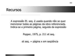 162
Recursos
Recursos
A expressão Et. seq. é usada quando não se quer
mencionar todas as páginas da obra referenciada.
Indica-se a primeira página, seguida da expressão
Popper, 1975, p. 211 et seq.
et seq. = página x em seqüência
 