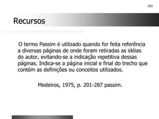 163
Recursos
Recursos
O termo Passim é utilizado quando for feita referência
a diversas páginas de onde foram retiradas as idéias
do autor, evitando-se a indicação repetitiva dessas
páginas. Indica-se a página inicial e final do trecho que
contém as definições ou conceitos utilizados.
Medeiros, 1975, p. 201-287 passim.
 