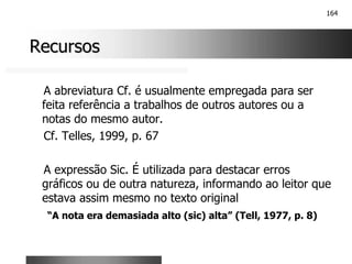 164
Recursos
Recursos
A abreviatura Cf. é usualmente empregada para ser
feita referência a trabalhos de outros autores ou a
notas do mesmo autor.
Cf. Telles, 1999, p. 67
A expressão Sic. É utilizada para destacar erros
gráficos ou de outra natureza, informando ao leitor que
estava assim mesmo no texto original
“A nota era demasiada alto (sic) alta” (Tell, 1977, p. 8)
 