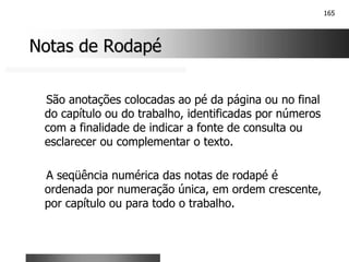 165
Notas de Rodapé
Notas de Rodapé
São anotações colocadas ao pé da página ou no final
do capítulo ou do trabalho, identificadas por números
com a finalidade de indicar a fonte de consulta ou
esclarecer ou complementar o texto.
A seqüência numérica das notas de rodapé é
ordenada por numeração única, em ordem crescente,
por capítulo ou para todo o trabalho.
 