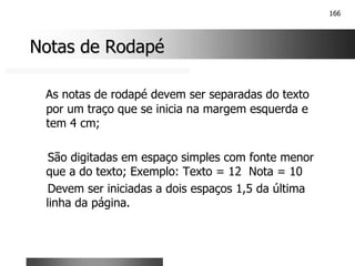 166
Notas de Rodapé
Notas de Rodapé
As notas de rodapé devem ser separadas do texto
por um traço que se inicia na margem esquerda e
tem 4 cm;
São digitadas em espaço simples com fonte menor
que a do texto; Exemplo: Texto = 12 Nota = 10
Devem ser iniciadas a dois espaços 1,5 da última
linha da página.
 