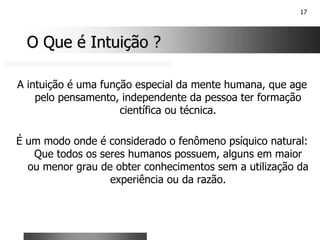 17
O Que é Intuição ?
O Que é Intuição ?
A intuição é uma função especial da mente humana, que age
pelo pensamento, independente da pessoa ter formação
científica ou técnica.
É um modo onde é considerado o fenômeno psíquico natural:
Que todos os seres humanos possuem, alguns em maior
ou menor grau de obter conhecimentos sem a utilização da
experiência ou da razão.
 