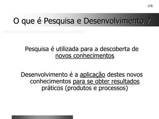 170
O que é Pesquisa e Desenvolvimento ?
O que é Pesquisa e Desenvolvimento ?
Pesquisa é utilizada para a descoberta de
novos conhecimentos
Desenvolvimento é a aplicação destes novos
conhecimentos para se obter resultados
práticos (produtos e processos)
 