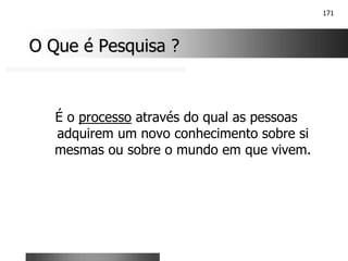 171
O Que é Pesquisa ?
O Que é Pesquisa ?
É o processo através do qual as pessoas
adquirem um novo conhecimento sobre si
mesmas ou sobre o mundo em que vivem.
 