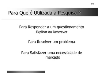 173
Para Que é Utilizada a Pesquisa ?
Para Que é Utilizada a Pesquisa ?
Para Responder a um questionamento
Explicar ou Descrever
Para Resolver um problema
Para Satisfazer uma necessidade de
mercado
 