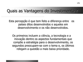 176
Quais as Vantagens do Investimento ?
Quais as Vantagens do Investimento ?
Esta percepção é que tem feito a diferença entre os
países ditos desenvolvidos e aqueles em
desenvolvimento e os não desenvolvidos.
Os primeiros incluem a ciência, a tecnologia e a
inovação dentre os aspectos fundamentais que
compõe a estratégia para o desenvolvimento, os
segundos preocupam-se com o tema e, os últimos
relegam a questão a mais baixa prioridade.
 
