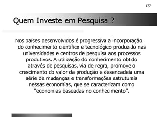 177
Quem Investe em Pesquisa ?
Quem Investe em Pesquisa ?
Nos países desenvolvidos é progressiva a incorporação
do conhecimento científico e tecnológico produzido nas
universidades e centros de pesquisa aos processos
produtivos. A utilização do conhecimento obtido
através de pesquisas, via de regra, promove o
crescimento do valor da produção e desencadeia uma
série de mudanças e transformações estruturais
nessas economias, que se caracterizam como
“economias baseadas no conhecimento”.
 