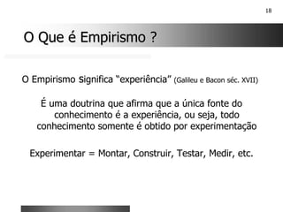 18
O Que é Empirismo ?
O Que é Empirismo ?
O Empirismo significa “experiência” (Galileu e Bacon séc. XVII)
É uma doutrina que afirma que a única fonte do
conhecimento é a experiência, ou seja, todo
conhecimento somente é obtido por experimentação
Experimentar = Montar, Construir, Testar, Medir, etc.
 