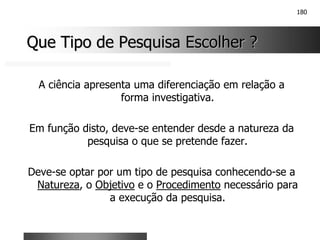 180
Que Tipo de Pesquisa Escolher ?
Que Tipo de Pesquisa Escolher ?
A ciência apresenta uma diferenciação em relação a
forma investigativa.
Em função disto, deve-se entender desde a natureza da
pesquisa o que se pretende fazer.
Deve-se optar por um tipo de pesquisa conhecendo-se a
Natureza, o Objetivo e o Procedimento necessário para
a execução da pesquisa.
 