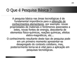 185
O Que é Pesquisa Básica ?
O Que é Pesquisa Básica ?
A pesquisa básica nas áreas tecnológicas é de
fundamental importância para a obtenção de
conhecimentos elementares, por exemplo: novas
propriedades de materiais e fenômenos associados a
estes, novas fontes de energia, descoberta de
elementos físico-químicos, reações químicas, efeitos
eletro-magnéticos, etc...
O conhecimento resultante deste tipo de pesquisa pode
em um primeiro momento apresentar-se
desagregado do contexto cotidiano, mas,
posteriormente torna-se-á vital para a aplicação em
pesquisas tecnológicas.
 