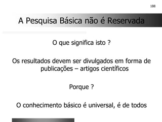 188
A Pesquisa Básica não é Reservada
O que significa isto ?
Os resultados devem ser divulgados em forma de
publicações – artigos científicos
Porque ?
O conhecimento básico é universal, é de todos
 