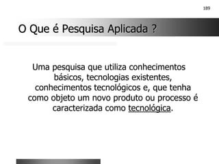 189
O Que é Pesquisa Aplicada ?
O Que é Pesquisa Aplicada ?
Uma pesquisa que utiliza conhecimentos
básicos, tecnologias existentes,
conhecimentos tecnológicos e, que tenha
como objeto um novo produto ou processo é
caracterizada como tecnológica.
 