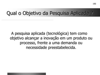 190
Qual o Objetivo da Pesquisa Aplicada ?
Qual o Objetivo da Pesquisa Aplicada ?
A pesquisa aplicada (tecnológica) tem como
objetivo alcançar a inovação em um produto ou
processo, frente a uma demanda ou
necessidade preestabelecida.
 