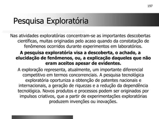 197
Pesquisa Exploratória
Pesquisa Exploratória
Nas atividades exploratórias concentram-se as importantes descobertas
científicas, muitas originadas pelo acaso quando da constatação de
fenômenos ocorridos durante experimentos em laboratórios.
A pesquisa exploratória visa a descoberta, o achado, a
elucidação de fenômenos, ou, a explicação daqueles que não
eram aceitos apesar de evidentes.
A exploração representa, atualmente, um importante diferencial
competitivo em termos concorrenciais. A pesquisa tecnológica
exploratória oportuniza a obtenção de patentes nacionais e
internacionais, a geração de riquezas e a redução da dependência
tecnológica. Novos produtos e processos podem ser originados por
impulsos criativos, que a partir de experimentações exploratórias
produzem invenções ou inovações.
 