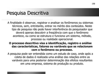 198
Pesquisa Descritiva
Pesquisa Descritiva
A finalidade é observar, registrar e analisar os fenômenos ou sistemas
técnicos, sem, entretanto, entrar no mérito dos conteúdos. Neste
tipo de pesquisa não pode haver interferência do pesquisador que
deverá apenas descobrir a freqüência com que o fenômeno
acontece, ou como se estrutura e funciona um sistema, método,
processo ou realidade operacional.
O processo descritivo visa a identificação, registro e análise
das características, fatores ou variáveis que se relacionam
com o fenômeno ou processo.
A pesquisa pode ser entendida como um estudo de caso, onde após a
coleta de dados é realizada uma análise das relações entre as
variáveis para uma posterior determinação dos efeitos resultantes
em uma empresa, sistema de produção ou produto.
 