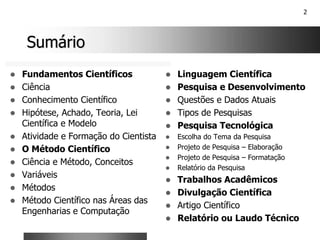 2
Sumário
Sumário
! Fundamentos Científicos
! Ciência
! Conhecimento Científico
! Hipótese, Achado, Teoria, Lei
Científica e Modelo
! Atividade e Formação do Cientista
! O Método Científico
! Ciência e Método, Conceitos
! Variáveis
! Métodos
! Método Científico nas Áreas das
Engenharias e Computação
! Linguagem Científica
! Pesquisa e Desenvolvimento
! Questões e Dados Atuais
! Tipos de Pesquisas
! Pesquisa Tecnológica
! Escolha do Tema da Pesquisa
! Projeto de Pesquisa – Elaboração
! Projeto de Pesquisa – Formatação
! Relatório da Pesquisa
! Trabalhos Acadêmicos
! Divulgação Científica
! Artigo Científico
! Relatório ou Laudo Técnico
 