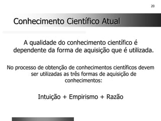 20
Conhecimento Científico Atual
Conhecimento Científico Atual
A qualidade do conhecimento científico é
dependente da forma de aquisição que é utilizada.
No processo de obtenção de conhecimentos científicos devem
ser utilizadas as três formas de aquisição de
conhecimentos:
Intuição + Empirismo + Razão
 