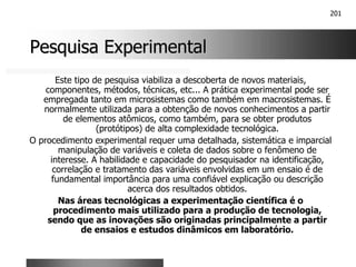 201
Pesquisa Experimental
Pesquisa Experimental
Este tipo de pesquisa viabiliza a descoberta de novos materiais,
componentes, métodos, técnicas, etc... A prática experimental pode ser
empregada tanto em microsistemas como também em macrosistemas. É
normalmente utilizada para a obtenção de novos conhecimentos a partir
de elementos atômicos, como também, para se obter produtos
(protótipos) de alta complexidade tecnológica.
O procedimento experimental requer uma detalhada, sistemática e imparcial
manipulação de variáveis e coleta de dados sobre o fenômeno de
interesse. A habilidade e capacidade do pesquisador na identificação,
correlação e tratamento das variáveis envolvidas em um ensaio é de
fundamental importância para uma confiável explicação ou descrição
acerca dos resultados obtidos.
Nas áreas tecnológicas a experimentação científica é o
procedimento mais utilizado para a produção de tecnologia,
sendo que as inovações são originadas principalmente a partir
de ensaios e estudos dinâmicos em laboratório.
 