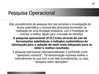 202
Pesquisa Operacional
Pesquisa Operacional
Este procedimento de pesquisa tem por princípio a investigação de
forma sistemática e racional dos processos envolvidos na
realização de uma atividade produtiva, com a finalidade de
orientar a melhor opção para a tomada de decisões.
A pesquisa operacional (P.O.) trata através do uso de
ferramentas estatísticas e métodos matemáticos da
otimização para a seleção do meio mais adequado para se
obter o melhor resultado.
A pesquisa operacional internacionalmente é conhecida como
“operations research”. Tal denominação expressa melhor o
entendimento do que vem a ser este procedimento, ou seja,
“pesquisa sobre operações”.
 