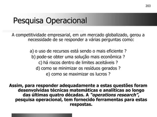 203
Pesquisa Operacional
Pesquisa Operacional
A competitividade empresarial, em um mercado globalizado, gerou a
necessidade de se responder a várias perguntas como:
a) o uso de recursos está sendo o mais eficiente ?
b) pode-se obter uma solução mais econômica ?
c) há riscos dentro de limites aceitáveis ?
d) como se minimizar os resíduos gerados ?
e) como se maximizar os lucros ?
Assim, para responder adequadamente a estas questões foram
desenvolvidas técnicas matemáticas e analíticas ao longo
das últimas quatro décadas. A “operations research”,
pesquisa operacional, tem fornecido ferramentas para estas
respostas.
 