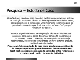204
Pesquisa
Pesquisa –
– Estudo de Caso
Estudo de Caso
Através de um estudo de caso é possível explicar ou descrever um sistema
de produção ou sistema técnico no âmbito particular ou coletivo, assim,
este procedimento é considerado uma importante ferramenta para os
pesquisadores que tem por finalidade entender “como” e “por que”
funcionam as “coisas”.
Tanto nas engenharias como na computação são necessários estudos
anteriores para que se possa determinar como está funcionando o
processo ou, como é o processo, para que posteriormente seja
recomendado, desenvolvido e implantado um novo sistema, produto,
ou técnica de otimização.
Pode-se definir um estudo de caso como sendo um procedimento
de pesquisa que investiga um fenômeno dentro do contexto
local, real e especialmente quando os limites entre fenômeno e
o contexto não estão claramente definidos.
 